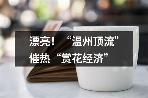 漂亮！“温州顶流”催热“赏花经济”