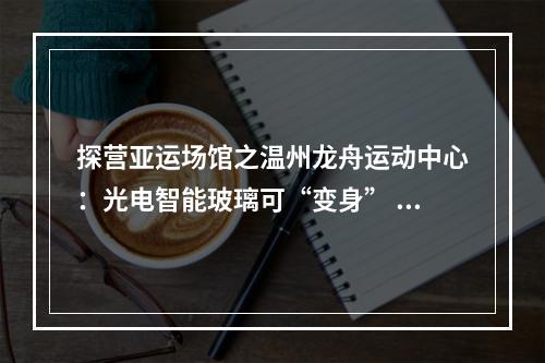 探营亚运场馆之温州龙舟运动中心：光电智能玻璃可“变身” 信息化水闸能远程控制