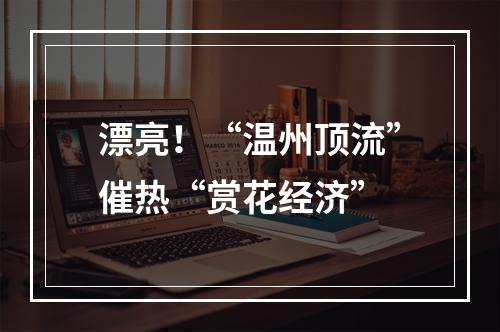漂亮！“温州顶流”催热“赏花经济”