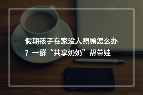 假期孩子在家没人照顾怎么办？一群“共享奶奶”帮带娃