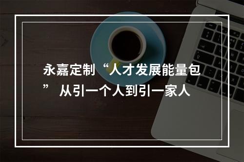 永嘉定制“人才发展能量包” 从引一个人到引一家人