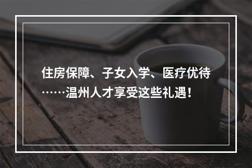 住房保障、子女入学、医疗优待……温州人才享受这些礼遇！