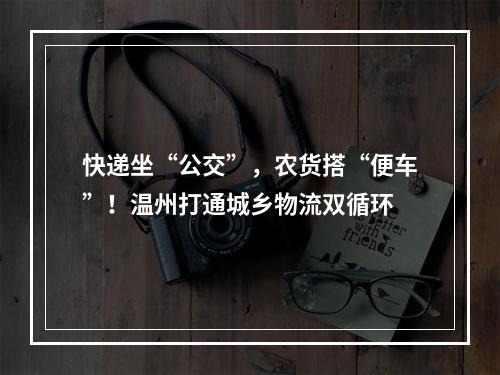 快递坐“公交”，农货搭“便车”！温州打通城乡物流双循环