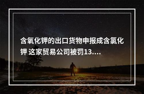 含氧化钾的出口货物申报成含氯化钾 这家贸易公司被罚13.55万元