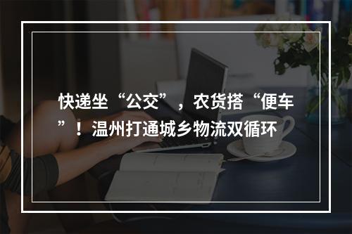 快递坐“公交”，农货搭“便车”！温州打通城乡物流双循环
