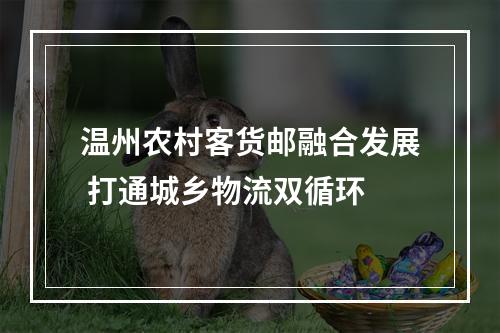 温州农村客货邮融合发展 打通城乡物流双循环