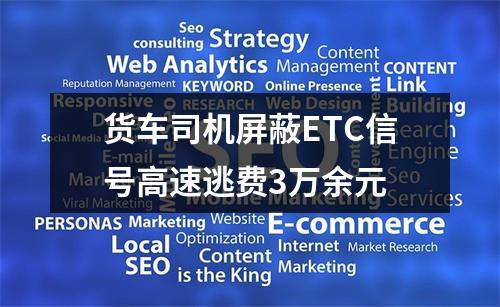 货车司机屏蔽ETC信号高速逃费3万余元