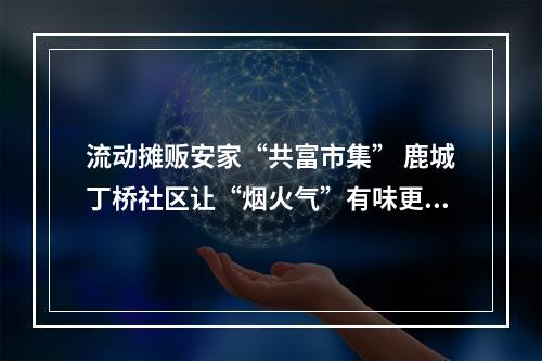流动摊贩安家“共富市集” 鹿城丁桥社区让“烟火气”有味更有序