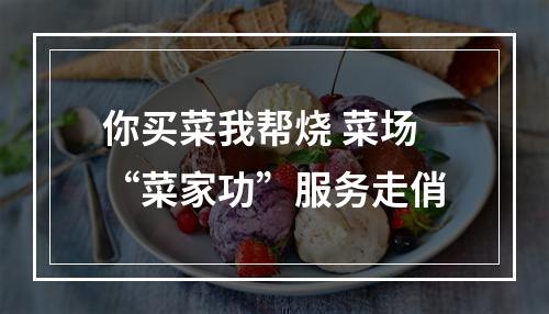 你买菜我帮烧 菜场“菜家功”服务走俏