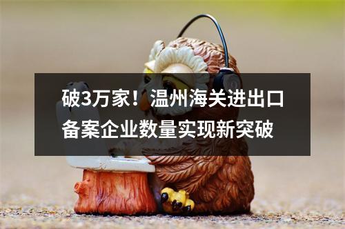 破3万家！温州海关进出口备案企业数量实现新突破