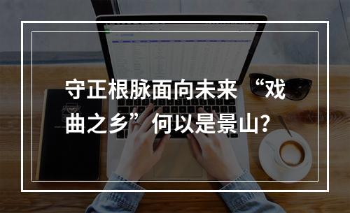 守正根脉面向未来 “戏曲之乡”何以是景山？