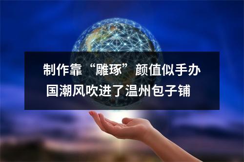 制作靠“雕琢”颜值似手办 国潮风吹进了温州包子铺