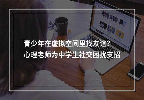 青少年在虚拟空间里找友谊？ 心理老师为中学生社交困扰支招