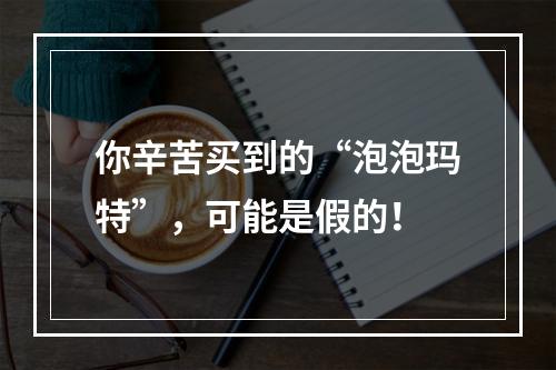 你辛苦买到的“泡泡玛特”，可能是假的！