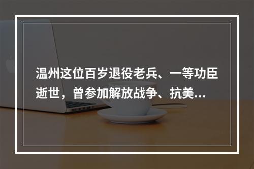 温州这位百岁退役老兵、一等功臣逝世，曾参加解放战争、抗美援朝战争