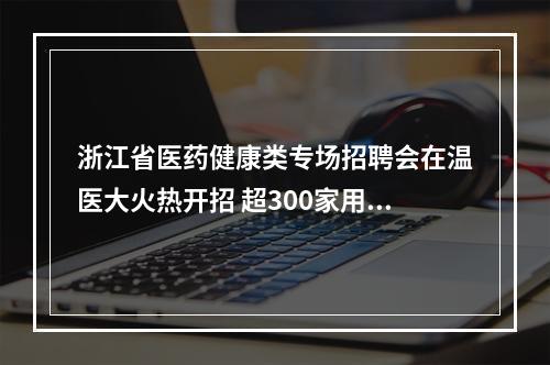 浙江省医药健康类专场招聘会在温医大火热开招 超300家用人单位携5000余岗位到场