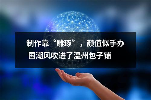 制作靠“雕琢”，颜值似手办 国潮风吹进了温州包子铺