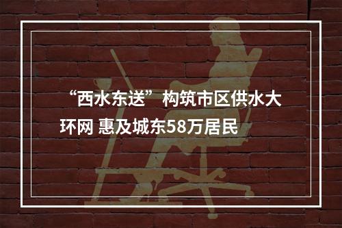 “西水东送”构筑市区供水大环网 惠及城东58万居民