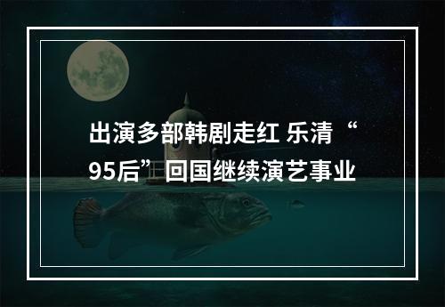 出演多部韩剧走红 乐清“95后”回国继续演艺事业