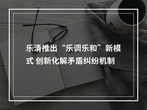 乐清推出“乐调乐和”新模式 创新化解矛盾纠纷机制