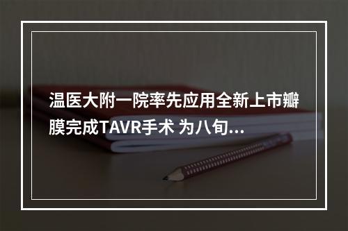 温医大附一院率先应用全新上市瓣膜完成TAVR手术 为八旬老人打开“心”生希望