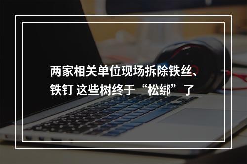 两家相关单位现场拆除铁丝、铁钉 这些树终于“松绑”了