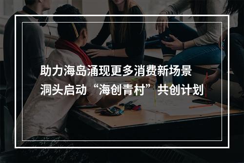助力海岛涌现更多消费新场景 洞头启动“海创青村”共创计划