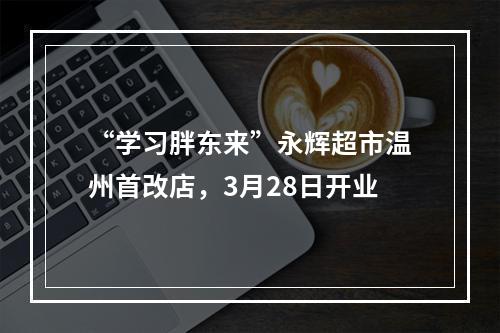 “学习胖东来”永辉超市温州首改店，3月28日开业