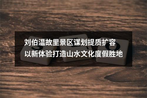 刘伯温故里景区谋划提质扩容 以新体验打造山水文化度假胜地