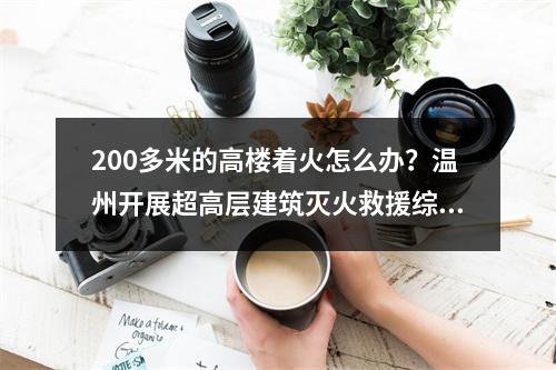 200多米的高楼着火怎么办？温州开展超高层建筑灭火救援综合实战演练