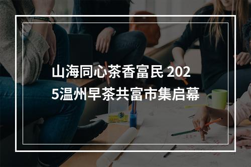 山海同心茶香富民 2025温州早茶共富市集启幕