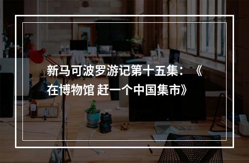 新马可波罗游记第十五集：《在博物馆 赶一个中国集市》