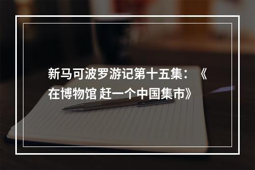 新马可波罗游记第十五集：《在博物馆 赶一个中国集市》