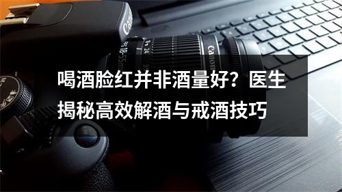 喝酒脸红并非酒量好？医生揭秘高效解酒与戒酒技巧
