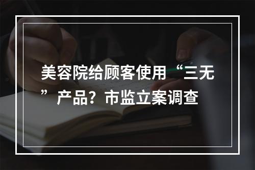 美容院给顾客使用“三无”产品？市监立案调查