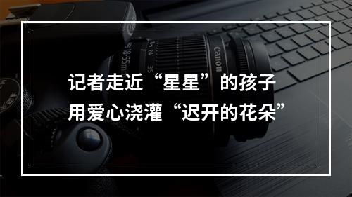 记者走近“星星”的孩子 用爱心浇灌“迟开的花朵”