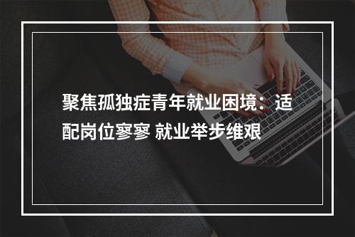 聚焦孤独症青年就业困境：适配岗位寥寥 就业举步维艰