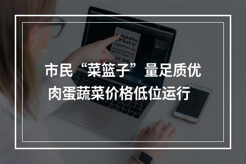 市民“菜篮子”量足质优 肉蛋蔬菜价格低位运行