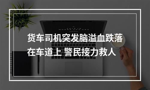 货车司机突发脑溢血跌落在车道上 警民接力救人