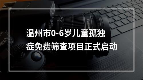 温州市0-6岁儿童孤独症免费筛查项目正式启动