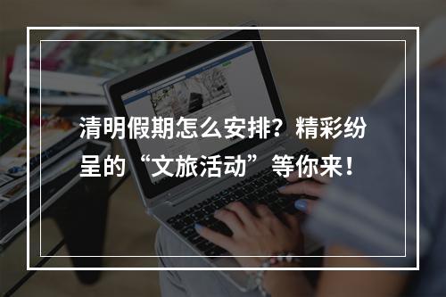 清明假期怎么安排？精彩纷呈的“文旅活动”等你来！