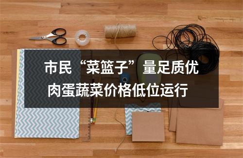 市民“菜篮子”量足质优 肉蛋蔬菜价格低位运行