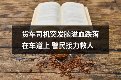 货车司机突发脑溢血跌落在车道上 警民接力救人