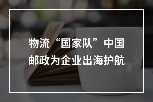 物流“国家队”中国邮政为企业出海护航