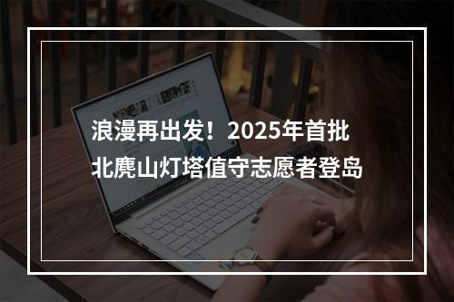 浪漫再出发！2025年首批北麂山灯塔值守志愿者登岛