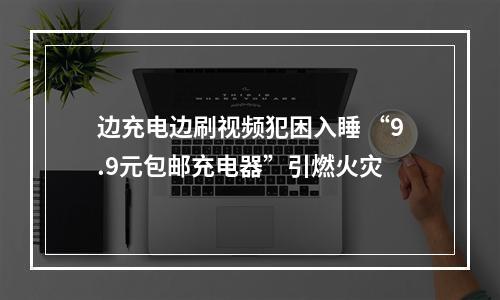 边充电边刷视频犯困入睡 “9.9元包邮充电器”引燃火灾