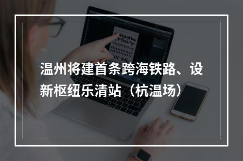 温州将建首条跨海铁路、设新枢纽乐清站（杭温场）