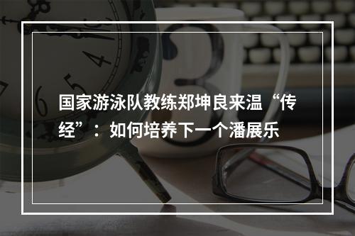 国家游泳队教练郑坤良来温“传经”：如何培养下一个潘展乐