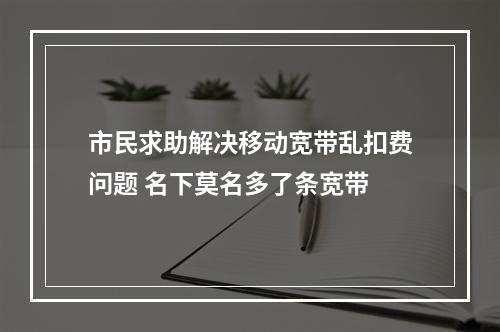 市民求助解决移动宽带乱扣费问题 名下莫名多了条宽带