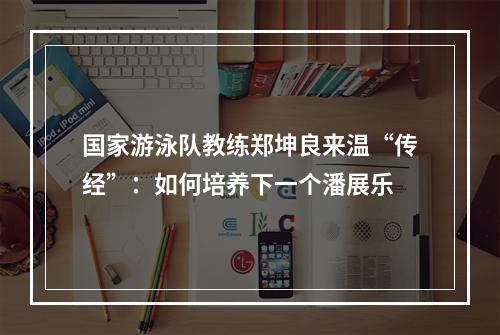 国家游泳队教练郑坤良来温“传经”：如何培养下一个潘展乐